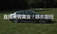 直播卖假黄金？陈志朋回应：不实言论 支持验货