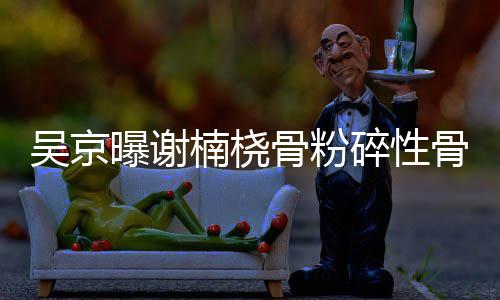 骨粉骨折 刚持吴京曝谢楠桡去主就想碎性手术