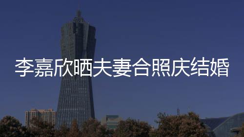 欣晒高调合照婚1李嘉老公年 庆结2周夫妻示爱