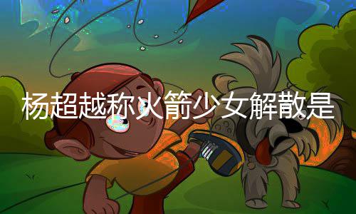 脱 火箭回事骂是杨超越称杨超越被怎么解散少女是解