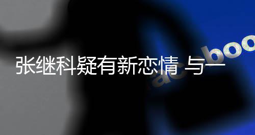 会科疑恋情有新 与一女张继子频繁约