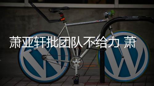 不给萧亚轩批萧亚轩批团队团队力 了怎么