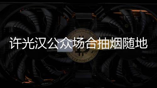 被批许光地吐痰太没汉公合抽烟随众场素质